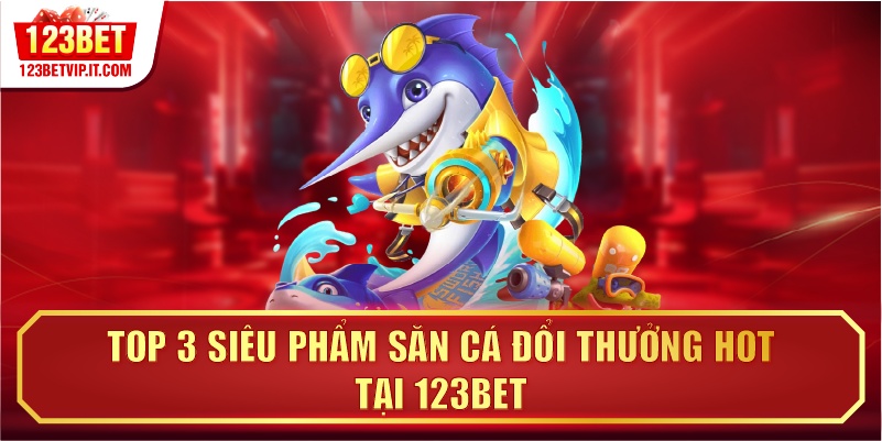 Top 3 siêu phẩm săn cá đổi thưởng hot tại 123BET